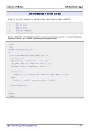 Curso de JavaScript                                                                 Lola Cárdenas Luque


                               Operadores: A nivel de bit

 JavaScript nos facilita los siguientes operadores para realizar operaciones a nivel de bits:


  &            AND bit a bit
  |            OR bit a bit
  ^            XOR bit a bit
  ~            NOT bit a bit
  >>           rotación a derecha
  <<           rotación a izquierda


 Resulta más intuitivo el resultado si escribimos los números en binario, así que en el siguiente ejemplo,
 asignamos valores a dos variables, y realizamos algunas operaciones.



  <HTML>

  <HEAD>

 <SCRIPT LANGUAGE="JavaScript">
 <!--

   function NumToBase(num, base, prefijo, sufijo)             {
       var Conversion;

       if(typeof base == 'undefined')          base = 16;

        if(typeof prefijo == 'undefined') prefijo = '0x';
        if(typeof sufijo == 'undefined')       sufijo = '';


        if (num < 0)

           Conversion = '-' + prefijo + Math.abs(num).toString(base) + sufijo;

       else
           Conversion = prefijo + num.toString(base) + sufijo;


       return(Conversion);

       }

 //-->
 </SCRIPT>

  </HEAD>




http://rinconprog.metropoliglobal.com                                                               - 19 -
 
