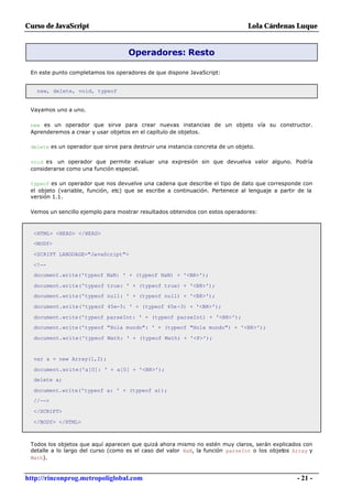 Curso de JavaScript                                                             Lola Cárdenas Luque


                                    Operadores: Resto

 En este punto completamos los operadores de que dispone JavaScript:


   new, delete, void, typeof


 Vayamos uno a uno.

 new es un operador que sirve para crear nuevas instancias de un objeto vía su constructor.
 Aprenderemos a crear y usar objetos en el capítulo de objetos.

 delete es un operador que sirve para destruir una instancia concreta de un objeto.

 void es un operador que permite evaluar una expresión sin que devuelva valor alguno. Podría
 considerarse como una función especial.

 typeof es un operador que nos devuelve una cadena que describe el tipo de dato que corresponde con
 el objeto (variable, función, etc) que se escribe a continuación. Pertenece al lenguaje a partir de la
 versión 1.1.

 Vemos un sencillo ejemplo para mostrar resultados obtenidos con estos operadores:



  <HTML> <HEAD> </HEAD>
  <BODY>

  <SCRIPT LANGUAGE="JavaScript">

  <!--
  document.write('typeof NaN: ' + (typeof NaN) + '<BR>');

  document.write('typeof true: ' + (typeof true) + '<BR>');
  document.write('typeof null: ' + (typeof null) + '<BR>');

  document.write('typeof 45e-3: ' + (typeof 45e-3) + '<BR>');

  document.write('typeof parseInt: ' + (typeof parseInt) + '<BR>');
  document.write('typeof "Hola mundo": ' + (typeof "Hola mundo") + '<BR>');

  document.write('typeof Math: ' + (typeof Math) + '<P>');


  var a = new Array(1,2);

  document.write('a[0]: ' + a[0] + '<BR>');
  delete a;

  document.write('typeof a: ' + (typeof a));
  //-->

  </SCRIPT>

  </BODY> </HTML>



 Todos los objetos que aquí aparecen que quizá ahora mismo no estén muy claros, serán explicados con
 detalle a lo largo del curso (como es el caso del valor NaN, la función parseInt o los objetos Array y
 Math).


http://rinconprog.metropoliglobal.com                                                            - 21 -
 