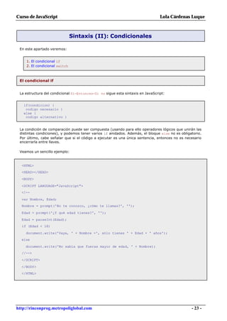 Curso de JavaScript                                                             Lola Cárdenas Luque



                                Sintaxis (II): Condicionales

 En este apartado veremos:


     1. El condicional if
     2. El condicional switch



 El condicional if


 La estructura del condicional Si-Entonces-Si no sigue esta sintaxis en JavaScript:


   if(condicion) {
    codigo necesario }
   else {
    codigo alternativo }


 La condición de comparación puede ser compuesta (usando para ello operadores lógicos que unirán las
 distintas condiciones), y podemos tener varios if anidados. Además, el bloque else no es obligatorio.
 Por último, cabe señalar que si el código a ejecutar es una única sentencia, entonces no es necesario
 encerrarla entre llaves.

 Veamos un sencillo ejemplo:



  <HTML>
  <HEAD></HEAD>

  <BODY>

  <SCRIPT LANGUAGE="JavaScript">
  <!--

  var Nombre, Edad;
  Nombre = prompt('No te conozco, ¿cómo te llamas?', '');

  Edad = prompt('¿Y qué edad tienes?', '');

  Edad = parseInt(Edad);
  if (Edad < 18)

    document.write('Vaya, ' + Nombre +', sólo tienes ' + Edad + ' años');
  else

    document.write('No sabía que fueras mayor de edad, ' + Nombre);
  //-->

  </SCRIPT>

  </BODY>
  </HTML>




http://rinconprog.metropoliglobal.com                                                           - 23 -
 