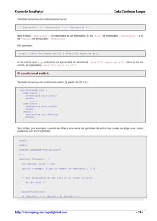 Curso de JavaScript                                                            Lola Cárdenas Luque

 También tenemos el condicional ternario:


   [ Expresión ] ? [ Sentencia1 ] : [ Sentencia2 ] ;


 que evalúa [ Expresión ]. El resultado es un booleano. Si es 'true' se ejecutará [ Sentencia1 ] y si
 es 'false', se ejecutará [ Sentencia2 ]

 Por ejemplo,


  (x>y) ? alert("el mayor es x") : alert("el mayor es y");


 si es cierto que x>y, entonces se ejecutaría la sentencia 'alert("el mayor es x")', pero si no es
 cierto, se ejecutaría 'alert("el mayor es y")'.


 El condicional switch


 También tenemos el condicional switch (a partir de JS 1.2):


   switch(condicion) {
     case caso1 :
       sentencias para caso1;
       break;
          ......
     case casoN :
       sentencias para casoN;
       break;
     default :
       sentencias por defecto;
       break;
     }


 Son útiles, por ejemplo, cuando se ofrece una serie de opciones de entre las cuales se elige una, como
 podemos ver en el ejemplo:



  <HTML>

  <HEAD>
  <SCRIPT LANGUAGE="JavaScript">

  <!--
  function Proceder() {

    var Opcion, Valor = 100;

    Opcion = prompt('Elige un número de descuento', '1');


    /* Nos aseguramos de que está en el rango correcto
         de opciones */



    parseInt(Opcion);
    if (Opcion < 1 || Opcion > 4) Opcion = 1;




http://rinconprog.metropoliglobal.com                                                            - 24 -
 