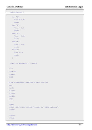 Curso de JavaScript                                              Lola Cárdenas Luque

    switch(Opcion) {


        case '1':

            Valor *= 0.95;
            break;

        case '2':

            Valor *= 0.9;
            break;

        case '3':
            Valor *= 0.85;

            break;

        case '4':
            Valor *= 0.8;

            break;
        default:

            Valor *= 1;
            break;

        }


    alert('Tu descuento: ' + Valor);

    }
  //-->

  </SCRIPT>

  </HEAD>
  <BODY>


  Elige un descuento a realizar al valor 100: <P>

  <OL>

  <LI>5%
  <LI>10%

  <LI>15%
  <LI>20%

  </OL>


  <FORM>

  <INPUT TYPE="BUTTON" onClick="Proceder();" VALUE="Calcular">
  </FORM>



  </BODY>
  </HTML>




http://rinconprog.metropoliglobal.com                                         - 25 -
 
