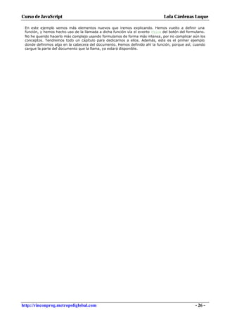 Curso de JavaScript                                                            Lola Cárdenas Luque

 En este ejemplo vemos más elementos nuevos que iremos explicando. Hemos vuelto a definir una
 función, y hemos hecho uso de la llamada a dicha función vía el evento Click del botón del formulario.
 No he querido hacerlo más complejo usando formularios de forma más intensa, por no complicar aún los
 conceptos. Tendremos todo un capítulo para dedicarnos a ellos. Además, este es el primer ejemplo
 donde definimos algo en la cabecera del documento. Hemos definido ahí la función, porque así, cuando
 cargue la parte del documento que la llama, ya estará disponible.




http://rinconprog.metropoliglobal.com                                                            - 26 -
 