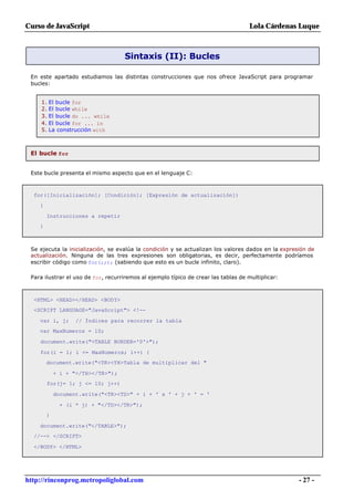 Curso de JavaScript                                                                  Lola Cárdenas Luque



                                     Sintaxis (II): Bucles

 En este apartado estudiamos las distintas construcciones que nos ofrece JavaScript para programar
 bucles:


     1. El bucle for
     2. El bucle while
     3. El bucle do ... while
     4. El bucle for ... in
     5. La construcción with



 El bucle for


 Este bucle presenta el mismo aspecto que en el lenguaje C:



  for([Inicialización]; [Condición]; [Expresión de actualización])
    {

        Instrucciones a repetir
    }



 Se ejecuta la inicialización, se evalúa la condición y se actualizan los valores dados en la expresión de
 actualización. Ninguna de las tres expresiones son obligatorias, es decir, perfectamente podríamos
 escribir código como for(;;); (sabiendo que esto es un bucle infinito, claro).

 Para ilustrar el uso de for, recurriremos al ejemplo típico de crear las tablas de multiplicar:



  <HTML> <HEAD></HEAD> <BODY>
  <SCRIPT LANGUAGE="JavaScript"> <!--

    var i, j;      // Índices para recorrer la tabla
    var MaxNumeros = 10;

    document.write("<TABLE BORDER='0'>");

    for(i = 1; i <= MaxNumeros; i++) {
        document.write("<TR><TH>Tabla de multiplicar del "

            + i + "</TH></TR>");
        for(j= 1; j <= 10; j++)

            document.write("<TR><TD>" + i + ' x ' + j + ' = '

             + (i * j) + "</TD></TR>");
        }

    document.write("</TABLE>");
  //--> </SCRIPT>

  </BODY> </HTML>




http://rinconprog.metropoliglobal.com                                                               - 27 -
 