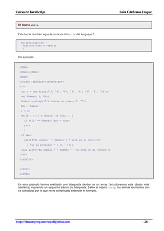 Curso de JavaScript                                                        Lola Cárdenas Luque


 El bucle while


 Este bucle también sigue la sintaxis del while del lenguaje C:


   while(Condición) {
    Instrucciones a repetir
    }


 Por ejemplo:



  <HTML>
  <HEAD></HEAD>

  <BODY>
  <SCRIPT LANGUAGE="JavaScript">

  <!--

   var v = new Array('1', '8', '9', '3', '5', '4', '6', '32');
   var Numero, i, Enc;

   Numero = prompt("Introduce un número:", "");
   Enc = false;

   i = 0;
   while ( (i < v.length) && !Enc )        {

     if (v[i] == Numero) Enc = true;

     i++;
     }

   if (Enc)
     alert('El número ' + Numero + ' está en el vectorn'

          + 'en la posición ' + (i - 1));

   else alert('El número ' + Numero + ' no está en el vector');
  //-->

  </SCRIPT>


  </BODY>

  </HTML>



 En este ejemplo hemos realizado una búsqueda dentro de un array (estudiaremos este objeto más
 adelante) siguiendo un esquema básico de búsqueda. Salvo el objeto Array, los demás elementos son
 ya conocidos por lo que no es complicado entender el ejemplo.




http://rinconprog.metropoliglobal.com                                                       - 28 -
 