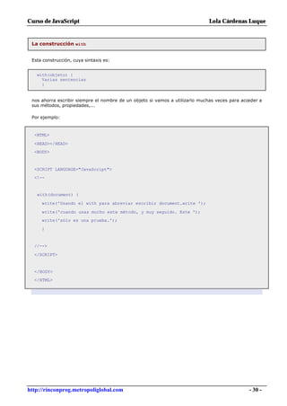 Curso de JavaScript                                                           Lola Cárdenas Luque


 La construcción with


 Esta construcción, cuya sintaxis es:


   with(objeto) {
     Varias sentencias
     }


 nos ahorra escribir siempre el nombre de un objeto si vamos a utilizarlo muchas veces para acceder a
 sus métodos, propiedades,...

 Por ejemplo:



  <HTML>

  <HEAD></HEAD>
  <BODY>



  <SCRIPT LANGUAGE="JavaScript">
  <!--


   with(document) {

     write('Usando el with para abreviar escribir document.write ');

     write('cuando usas mucho este método, y muy seguido. Este ');
     write('sólo es una prueba.');

     }


  //-->

  </SCRIPT>


  </BODY>
  </HTML>




http://rinconprog.metropoliglobal.com                                                          - 30 -
 