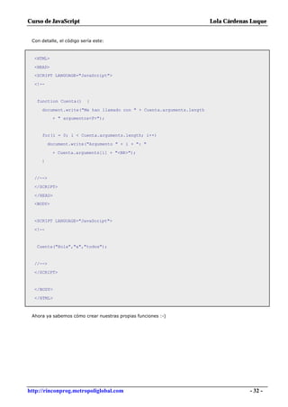 Curso de JavaScript                                                   Lola Cárdenas Luque


 Con detalle, el código sería este:



  <HTML>

  <HEAD>
  <SCRIPT LANGUAGE="JavaScript">

  <!--


   function Cuenta()      {

     document.write("Me han llamado con " + Cuenta.arguments.length
            + " argumentos<P>");


     for(i = 0; i < Cuenta.arguments.length; i++)

          document.write("Argumento " + i + ": "

           + Cuenta.arguments[i] + "<BR>");
     }


  //-->

  </SCRIPT>

  </HEAD>
  <BODY>


  <SCRIPT LANGUAGE="JavaScript">

  <!--


   Cuenta("Hola","a","todos");


  //-->

  </SCRIPT>


  </BODY>

  </HTML>



 Ahora ya sabemos cómo crear nuestras propias funciones :-)




http://rinconprog.metropoliglobal.com                                              - 32 -
 