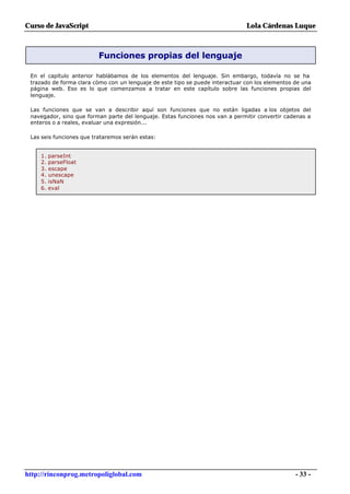 Curso de JavaScript                                                            Lola Cárdenas Luque



                          Funciones propias del lenguaje

 En el capítulo anterior hablábamos de los elementos del lenguaje. Sin embargo, todavía no se ha
 trazado de forma clara cómo con un lenguaje de este tipo se puede interactuar con los elementos de una
 página web. Eso es lo que comenzamos a tratar en este capítulo sobre las funciones propias del
 lenguaje.

 Las funciones que se van a describir aquí son funciones que no están ligadas a los objetos del
 navegador, sino que forman parte del lenguaje. Estas funciones nos van a permitir convertir cadenas a
 enteros o a reales, evaluar una expresión...

 Las seis funciones que trataremos serán estas:


     1. parseInt
     2. parseFloat
     3. escape
     4. unescape
     5. isNaN
     6. eval




http://rinconprog.metropoliglobal.com                                                            - 33 -
 