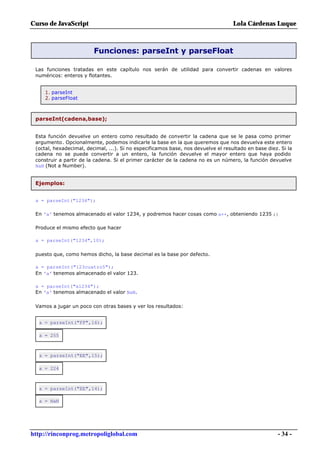 Curso de JavaScript                                                                Lola Cárdenas Luque



                         Funciones: parseInt y parseFloat

 Las funciones tratadas en este capítulo nos serán de utilidad para convertir cadenas en valores
 numéricos: enteros y flotantes.


     1. parseInt
     2. parseFloat



 parseInt(cadena,base);


 Esta función devuelve un entero como resultado de convertir la cadena que se le pasa como primer
 argumento. Opcionalmente, podemos indicarle la base en la que queremos que nos devuelva este entero
 (octal, hexadecimal, decimal, ...). Si no especificamos base, nos devuelve el resultado en base diez. Si la
 cadena no se puede convertir a un entero, la función devuelve el mayor entero que haya podido
 construir a partir de la cadena. Si el primer carácter de la cadena no es un número, la función devuelve
 NaN (Not a Number).


 Ejemplos:


 a = parseInt("1234");

 En 'a' tenemos almacenado el valor 1234, y podremos hacer cosas como a++, obteniendo 1235 ;)

 Produce el mismo efecto que hacer

 a = parseInt("1234",10);

 puesto que, como hemos dicho, la base decimal es la base por defecto.

 a = parseInt("123cuatro5");
 En 'a' tenemos almacenado el valor 123.

 a = parseInt("a1234");
 En 'a' tenemos almacenado el valor NaN.

 Vamos a jugar un poco con otras bases y ver los resultados:


  a = parseInt("FF",16);

  a = 255



  a = parseInt("EE",15);

  a = 224



  a = parseInt("EE",14);

  a = NaN




http://rinconprog.metropoliglobal.com                                                                 - 34 -
 