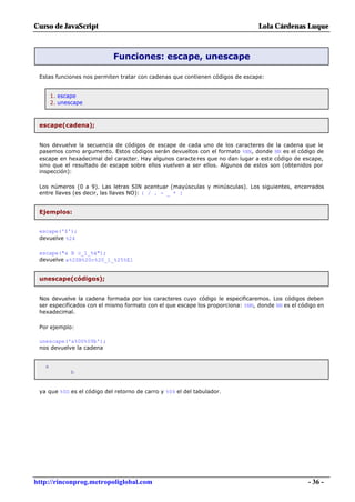 Curso de JavaScript                                                             Lola Cárdenas Luque



                            Funciones: escape, unescape

 Estas funciones nos permiten tratar con cadenas que contienen códigos de escape:


       1. escape
       2. unescape



 escape(cadena);


 Nos devuelve la secuencia de códigos de escape de cada uno de los caracteres de la cadena que le
 pasemos como argumento. Estos códigos serán devueltos con el formato %NN, donde NN es el código de
 escape en hexadecimal del caracter. Hay algunos caracte res que no dan lugar a este código de escape,
 sino que el resultado de escape sobre ellos vuelven a ser ellos. Algunos de estos son (obtenidos por
 inspección):

 Los números (0 a 9). Las letras SIN acentuar (mayúsculas y minúsculas). Los siguientes, encerrados
 entre llaves (es decir, las llaves NO): { / . - _ * }


 Ejemplos:


 escape('$');
 devuelve %24

 escape("a B c_1_%á");
 devuelve a%20B%20c%20_1_%25%E1


 unescape(códigos);


 Nos devuelve la cadena formada por los caracteres cuyo código le especificaremos. Los códigos deben
 ser especificados con el mismo formato con el que escape los proporciona: %NN, donde NN es el código en
 hexadecimal.

 Por ejemplo:

 unescape('a%0D%09b');
 nos devuelve la cadena


   a
              b


 ya que %0D es el código del retorno de carro y %09 el del tabulador.




http://rinconprog.metropoliglobal.com                                                             - 36 -
 