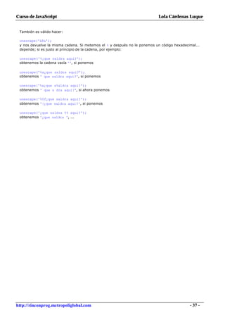 Curso de JavaScript                                                        Lola Cárdenas Luque


 También es válido hacer:

 unescape('á$a');
 y nos devuelve la misma cadena. Si metemos el % y después no le ponemos un código hexadecimal...
 depende; si es justo al principio de la cadena, por ejemplo:

 unescape('%¿que saldra aqui?');
 obtenemos la cadena vacía '', si ponemos

 unescape('%a¿que saldra aqui?');
 obtenemos ' que saldra aqui?', si ponemos

 unescape('%a¿que s%aldra aqui?');
 obtenemos ' que s dra aqui?', si ahora ponemos

 unescape('%0f¿que saldra aqui?');
 obtenemos '|¿que saldra aqui?', si ponemos

 unescape('¿que saldra %% aqui?');
 obtenemos '¿que saldra ', ...




http://rinconprog.metropoliglobal.com                                                      - 37 -
 