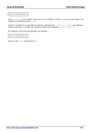 Curso de JavaScript                                                       Lola Cárdenas Luque


  eval('1+Hola_Mundo');


 como Hola_Mundo no es número, piensa que es una variable, la busca, y ve que es una cadena. ¿Os
 imaginais el resultado de este 'eval'?

 Como el + también es un operador de cadenas, interpreta que '1' y 'Hola a todos' son cadenas, y
 realiza la operación +, es decir, las concatena, dando como resultado '1Hola a todos' :-)

 Sin embargo, si ponemos otra operación, por ejemplo:


  eval('1*Hola_Mundo');


 ahora sí, este 'eval' nos devuelve NaN.




http://rinconprog.metropoliglobal.com                                                      - 39 -
 