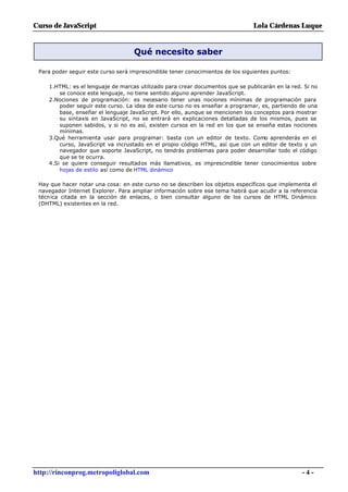 Curso de JavaScript                                                              Lola Cárdenas Luque


                                    Qué necesito saber

 Para poder seguir este curso será imprescindible tener conocimientos de los siguientes puntos:

     1.HTML: es el lenguaje de marcas utilizado para crear documentos que se publicarán en la red. Si no
         se conoce este lenguaje, no tiene sentido alguno aprender JavaScript.
     2.Nociones de programación: es necesario tener unas nociones mínimas de programación para
         poder seguir este curso. La idea de este curso no es enseñar a programar, es, partiendo de una
         base, enseñar el lenguaje JavaScript. Por ello, aunque se mencionen los conceptos para mostrar
         su sintaxis en JavaScript, no se entrará en explicaciones detalladas de los mismos, pues se
         suponen sabidos, y si no es así, existen cursos en la red en los que se enseña estas nociones
         mínimas.
     3.Qué herramienta usar para programar: basta con un editor de texto. Como aprenderás en el
         curso, JavaScript va incrustado en el propio código HTML, así que con un editor de texto y un
         navegador que soporte JavaScript, no tendrás problemas para poder desarrollar todo el código
         que se te ocurra.
     4.Si se quiere conseguir resultados más llamativos, es imprescindible tener conocimientos sobre
         hojas de estilo así como de HTML dinámico

 Hay que hacer notar una cosa: en este curso no se describen los objetos específicos que implementa el
 navegador Internet Explorer. Para ampliar información sobre ese tema habrá que acudir a la referencia
 técnica citada en la sección de enlaces, o bien consultar alguno de los cursos de HTML Dinámico
 (DHTML) existentes en la red.




http://rinconprog.metropoliglobal.com                                                             -4-
 