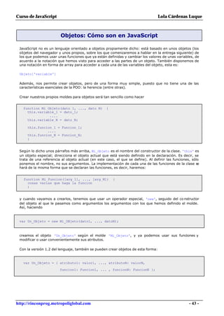 Curso de JavaScript                                                                Lola Cárdenas Luque



                         Objetos: Cómo son en JavaScript

 JavaScript no es un lenguaje orientado a objetos propiamente dicho: está basado en unos objetos (los
 objetos del navegador y unos propios, sobre los que comenzaremos a hablar en la entrega siguiente) de
 los que podemos usar unas funciones que ya están definidas y cambiar los valores de unas variables, de
 acuerdo a la notación que hemos visto para acceder a las partes de un objeto. También disponemos de
 una notación en forma de array para acceder a cada una de las variables del objeto, esta es:

 Objeto['variable']

 Además, nos permite crear objetos, pero de una forma muy simple, puesto que no tiene una de las
 características esenciales de la POO: la herencia (entre otras).

 Crear nuestros propios moldes para objetos será tan sencillo como hacer


   function Mi_Objeto(dato_1, ..., dato_N)         {
     this.variable_1 = dato_1;
                ....
     this.variable_N = dato_N;

     this.funcion_1 = Funcion_1;
               ....
     this.funcion_N = Funcion_N;
     }


 Según lo dicho unos párrafos más arriba, Mi_Objeto es el nombre del constructor de la clase. 'this' es
 un objeto especial; direcciona el objeto actual que está siendo definido en la declaración. Es decir, se
 trata de una referencia al objeto actual (en este caso, el que se define). Al definir las funciones, sólo
 ponemos el nombre, no sus argumentos. La implementación de cada una de las funciones de la clase se
 hará de la misma forma que se declaran las funciones, es decir, haremos:


   function Mi_Funcion([arg_1], ..., [arg_M])          {
     cosas varias que haga la funcion
     }


 y cuando vayamos a crearlos, tenemos que usar un operador especial, 'new', seguido del co nstructor
 del objeto al que le pasamos como argumentos los argumentos con los que hemos definido el molde.
 Así, haciendo



 var Un_Objeto = new Mi_OBjeto(dato1, ..., datoN);



 creamos el objeto 'Un_Objeto' según el molde 'Mi_Objeto', y ya podemos usar sus funciones y
 modificar o usar convenientemente sus atributos.

 Con la versión 1.2 del lenguaje, también se pueden crear objetos de esta forma:



   var Un_Objeto = { atributo1: valor1, ..., atributoN: valorN,

                        funcion1: Funcion1, ... , funcionN: FuncionN };




http://rinconprog.metropoliglobal.com                                                               - 43 -
 