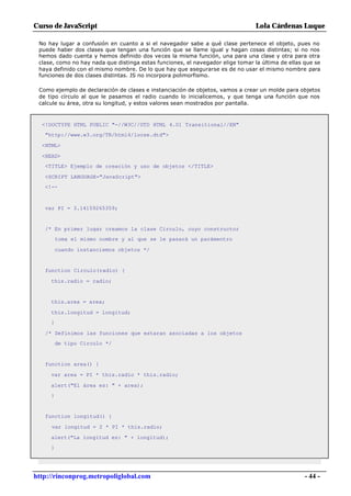 Curso de JavaScript                                                              Lola Cárdenas Luque

 No hay lugar a confusión en cuanto a si el navegador sabe a qué clase pertenece el objeto, pues no
 puede haber dos clases que tengan una función que se llame igual y hagan cosas distintas; si no nos
 hemos dado cuenta y hemos definido dos veces la misma función, una para una clase y otra para otra
 clase, como no hay nada que distinga estas funciones, el navegador elige tomar la última de ellas que se
 haya definido con el mismo nombre. De lo que hay que asegurarse es de no usar el mismo nombre para
 funciones de dos clases distintas. JS no incorpora polimorfismo.

 Como ejemplo de declaración de clases e instanciación de objetos, vamos a crear un molde para objetos
 de tipo círculo al que le pasamos el radio cuando lo inicialicemos, y que tenga una función que nos
 calcule su área, otra su longitud, y estos valores sean mostrados por pantalla.



  <!DOCTYPE HTML PUBLIC "-//W3C//DTD HTML 4.01 Transitional//EN"
   "http://www.w3.org/TR/html4/loose.dtd">

  <HTML>

  <HEAD>
   <TITLE> Ejemplo de creación y uso de objetos </TITLE>

   <SCRIPT LANGUAGE="JavaScript">
   <!--



   var PI = 3.14159265359;


   /* En primer lugar creamos la clase Circulo, cuyo constructor
         toma el mismo nombre y al que se le pasará un parámentro

         cuando instanciemos objetos */


   function Circulo(radio) {

     this.radio = radio;


     this.area = area;

     this.longitud = longitud;
     }

   /* Definimos las funciones que estaran asociadas a los objetos
         de tipo Circulo */


   function area() {

     var area = PI * this.radio * this.radio;

     alert("El área es: " + area);
     }


   function longitud() {

     var longitud = 2 * PI * this.radio;

     alert("La longitud es: " + longitud);
     }




http://rinconprog.metropoliglobal.com                                                              - 44 -
 