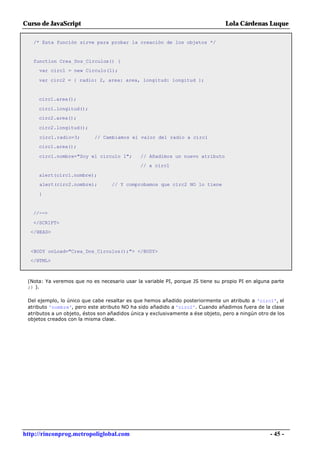 Curso de JavaScript                                                              Lola Cárdenas Luque

   /* Esta función sirve para probar la creación de los objetos */


   function Crea_Dos_Circulos() {
     var circ1 = new Circulo(1);

     var circ2 = { radio: 2, area: area, longitud: longitud };


     circ1.area();

     circ1.longitud();
     circ2.area();

     circ2.longitud();

     circ1.radio=3;         // Cambiamos el valor del radio a circ1
     circ1.area();

     circ1.nombre="Soy el circulo 1";         // Añadimos un nuevo atributo
                                              // a circ1

     alert(circ1.nombre);
     alert(circ2.nombre);          // Y comprobamos que circ2 NO lo tiene

     }


   //-->

   </SCRIPT>
  </HEAD>



  <BODY onLoad="Crea_Dos_Circulos();"> </BODY>
  </HTML>



 (Nota: Ya veremos que no es necesario usar la variable PI, porque JS tiene su propio PI en alguna parte
 ;) ).

 Del ejemplo, lo único que cabe resaltar es que hemos añadido posteriormente un atributo a 'circ1', el
 atributo 'nombre', pero este atributo NO ha sido añadido a 'circ2'. Cuando añadimos fuera de la clase
 atributos a un objeto, éstos son añadidos única y exclusivamente a ése objeto, pero a ningún otro de los
 objetos creados con la misma clase.




http://rinconprog.metropoliglobal.com                                                              - 45 -
 