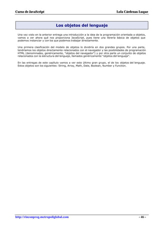 Curso de JavaScript                                                             Lola Cárdenas Luque



                               Los objetos del lenguaje

 Una vez visto en la anterior entrega una introducción a la idea de la programación orientada a objetos,
 vamos a ver ahora qué nos proporciona JavaScript, pues tiene una librería básica de objetos que
 podemos instanciar y con los que podemos trabajar directamente.

 Una primera clasificación del modelo de objetos lo dividiría en dos grandes grupos. Por una parte,
 tendríamos los objetos directamente relacionados con el navegador y las posibilidades de programación
 HTML (denominados, genéricamente, "objetos del navegador") y por otra parte un conjunto de objetos
 relacionados con la estructura del lenguaje, llamados genéricamente "objetos del lenguaje".

 En las entregas de este capítulo vamos a ver este último gran grupo, el de los objetos del lenguaje.
 Estos objetos son los siguientes: String, Array, Math, Date, Boolean, Number y Function.




http://rinconprog.metropoliglobal.com                                                             - 46 -
 