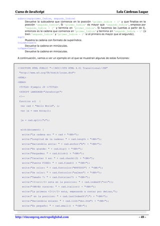 Curso de JavaScript                                                           Lola Cárdenas Luque

 substring(primer_Indice, segundo_Indice)
       Devuelve la subcadena que comienza en la posición 'primer_Indice + 1' y que finaliza en la
       posición 'segundo_Indice'. Si 'primer_Indice' es mayor que 'segundo_Indice', empieza por
       'segundo_Indice + 1' y termina en 'primer_Indice'. Si hacemos las cuentas a partir de 0,
       entonces es la cadena que comienza en 'primer_Indice' y termina en 'segundo_Indice - 1' (o
       bien 'segundo_Indice' y 'primer_Indice - 1' si el primero es mayor que el segundo).
 sup()
       Muestra la cadena con formato de superíndice.
 toLowerCase()
       Devuelve la cadena en minúsculas.
 toUpperCase()
       Devuelve la cadena en minúsculas.

 A continuación, vamos a ver un ejemplo en el que se muestran algunas de estas funciones:



 <!DOCTYPE HTML PUBLIC "-//W3C//DTD HTML 4.01 Transitional//EN"
  "http://www.w3.org/TR/html4/loose.dtd">

 <HTML>
 <HEAD>

  <TITLE> Ejemplo JS </TITLE>

  <SCRIPT LANGUAGE="JavaScript">
  <!--

  function a()   {
   var cad = "Hello World", i;

   var ja = new Array();


   ja = cad.split("o");


   with(document) {

    write("La cadena es: " + cad + "<BR>");
    write("Longitud de la cadena: " + cad.length + "<BR>");

    write("Haciendola ancla: " + cad.anchor("b") + "<BR>");

    write("En grande: " + cad.big() + "<BR>");
    write("Parpadea: " + cad.blink() + "<BR>");

    write("Caracter 3 es: " + cad.charAt(3) + "<BR>");
    write("Fuente FIXED: " + cad.fixed() + "<BR>");

    write("De color: " + cad.fontcolor("#FF0000") + "<BR>");

    write("De color: " + cad.fontcolor("salmon") + "<BR>");
    write("Tamaño 7: " + cad.fontsize(7) + "<BR>");

    write("<I>orl</I> esta en la posicion: " + cad.indexOf("orl"));
    write("<BR>En cursiva: " + cad.italics() + "<BR>");

    write("La primera <I>l</I> esta, empezando a contar por detras,");

    write(" en la posicion: " + cad.lastIndexOf("l") + "<BR>");
    write("Haciendola enlace: " + cad.link("doc.htm") + "<BR>");

    write("En pequeño: " + cad.small() + "<BR>");



http://rinconprog.metropoliglobal.com                                                       - 48 -
 