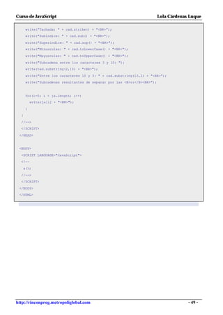 Curso de JavaScript                                                       Lola Cárdenas Luque

      write("Tachada: " + cad.strike() + "<BR>");
      write("Subindice: " + cad.sub() + "<BR>");

      write("Superindice: " + cad.sup() + "<BR>");
      write("Minusculas: " + cad.toLowerCase() + "<BR>");

      write("Mayusculas: " + cad.toUpperCase() + "<BR>");

      write("Subcadena entre los caracteres 3 y 10: ");
      write(cad.substring(2,10) + "<BR>");

      write("Entre los caracteres 10 y 3: " + cad.substring(10,2) + "<BR>");
      write("Subcadenas resultantes de separar por las <B>o:</B><BR>");



      for(i=0; i < ja.length; i++)
          write(ja[i] + "<BR>");

      }
  }

  //-->
  </SCRIPT>

 </HEAD>


 <BODY>

  <SCRIPT LANGUAGE="JavaScript">
  <!--

   a();

  //-->
  </SCRIPT>

 </BODY>
 </HTML>




http://rinconprog.metropoliglobal.com                                                  - 49 -
 