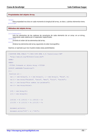 Curso de JavaScript                                                            Lola Cárdenas Luque


 Propiedades del objeto Array


 length
      Esta propiedad nos dice en cada momento la longitud del array, es decir, cuántos elementos tiene.
 prototype


 Métodos del objeto Array


 join(separador)
      Une los elementos de las cadenas de caracteres de cada elemento de un array en un string,
      separando cada cadena por el separador especificado.
 reverse()
      Invierte el orden de los elementos del array.
 sort()
      Ordena los elementos del array siguiendo el orden lexicográfico

 Veamos un ejemplo que nos muestra todas estas posibilidades:



 <!DOCTYPE HTML PUBLIC "-//W3C//DTD HTML 4.01 Transitional//EN"

   "http://www.w3.org/TR/html4/loose.dtd">
 <HTML>

 <HEAD>
  <TITLE> Probando el objeto Array </TITLE>

 <SCRIPT LANGUAGE="JavaScript">

 <!--
  function a() {

   var j = new Array(2), h = new Array(1), i = new Array(1, "Hola", 3);
   var b = new Array("Palabra", "Letra", "Amor", "Color", "Cariño");

   var c = new Array("Otra cadena con palabras");

   var d = new Array(false);


   j[0] = new Array(3);
   j[1] = new Array(2);



   j[0][0] = 0; j[0][1] = 1; j[0][2] = 2;
   j[1][0] = 3; j[1][1] = 4; j[1][2] = 5;


   document.write(c);

   document.write("<P>" + d + "<P>");




http://rinconprog.metropoliglobal.com                                                            - 51 -
 