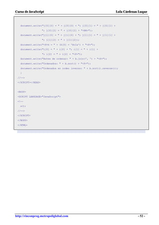 Curso de JavaScript                                                     Lola Cárdenas Luque



   document.write("j[0][0] = " + j[0][0] + "; j[0][1] = " + j[0][1] +

                    "; j[0][2] = " + j[0][2] + "<BR>");
   document.write("j[1][0] = " + j[1][0] + "; j[1][1] = " + j[1][1] +

                    "; j[1][2] = " + j[1][2]);

   document.write("<P>h = " + (h[0] = 'Hola') + "<P>");
   document.write("i[0] = " + i[0] + "; i[1] = " + i[1] +

                    "; i[2] = " + i[2] + "<P>");
   document.write("Antes de ordenar: " + b.join(', ') + "<P>");

   document.write("Ordenados: " + b.sort() + "<P>");

   document.write("Ordenados en orden inverso: " + b.sort().reverse());
   }

 //-->
 </SCRIPT></HEAD>


 <BODY>

 <SCRIPT LANGUAGE="JavaScript">

 <!--
   a();

 //-->
 </SCRIPT>

 </BODY>

 </HTML>




http://rinconprog.metropoliglobal.com                                                - 52 -
 