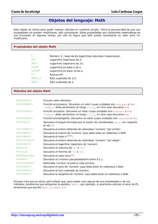 Curso de JavaScript                                                              Lola Cárdenas Luque

                              Objetos del lenguaje: Math

 Este objeto se utiliza para poder realizar cálculos en nuestros scripts. Tiene la peculiaridad de que sus
 propiedades no pueden modificarse, sólo consultarse. Estas propiedades son constantes matemáticas de
 uso frecuente en algunas tareas, por ello es lógico que sólo pueda consultarse su valor pero no
 modificarlo.


 Propiedades del objeto Math


                E              Número 'e', base de los logaritmos naturales (neperianos).
                LN2            Logaritmo neperiano de 2.
                LN10           Logaritmo neperiano de 10.
                LOG2E          Logaritmo en base 2 de e.
                LOG10E         Logaritmo en base 10 de e.
                PI             Número PI.
                SQRT1_2        Raíz cuadrada de 1/2.
                SQRT2          Raíz cuadrada de 2.


 Métodos del objeto Math


   abs(numero)            Función valor absoluto.
   acos(numero)           Función arcocoseno. Devuelve un valor cuyas unidades son radianes o NaN.
                          'numero' debe pertenecer al rango [-1,1], en otro caso devuelve NaN.
   asin(numero)           Función arcoseno. Devuelve un valor cuyas unidades son radianes o NaN.
                          'numero' debe pertenecer al rango [-1,1], en otro caso devuelve NaN.
   atan(numero)           Función arcotangente. Devuelve un valor cuyas unidades son radianes o NaN.
   atan2(x,y)             Devuelve el ángulo formado por el vector de coordenadas (x,y) con respecto
                          al eje OX.
   ceil(numero)           Devuelve el entero obtenido de redondear 'numero' "por arriba".
   cos(numero)            Devuelve el coseno de 'numero' (que debe estar en radianes) o NaN.
   exp(numero)            Devuelve el valor e numero .
   floor(numero)          Devuelve el entero obtenido de redondear 'numero' "por abajo".
   log(numero)            Devuelve el logaritmo neperiano de 'numero'.
   max(x,y)               Devuelve el máximo de 'x' e 'y'.
   min(x,y)               Devuelve el mínimo de 'x' e 'y'.
   pow(base,exp)          Devuelve el valor base exp.
   random()               Devuelve un número pseudoaleatorio entre 0 y 1.
   round(numero)          Redondea 'numero' al ente ro más cercano.
   sin(numero)            Devuelve el seno de 'numero' (que debe estar en radianes) o NaN.
   sqrt(numero)           Devuelve la raíz cuadrada de número.
   tan(numero)            Devuelve la tangente de 'numero' (que debe estar en radianes) o NaN.


 Aunque creo que es obvio, pero añado que, para poder usar alguna de sus propiedades o de sus
 métodos, tendremos que anteponer la palabra 'Math', por ejemplo, si queremos calcular el seno de PI,
 tendremos que escribir Math.sin(Math.PI)




http://rinconprog.metropoliglobal.com                                                               - 53 -
 