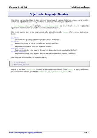 Curso de JavaScript                                                            Lola Cárdenas Luque


                         Objetos del lenguaje: Number

 Este objeto representa el tipo de dato 'número' con el que JS trabaja. Podemos asignar a una variable
 un número, o podemos darle valor, mediante el constructor Number, de esta forma:

 a = new Number(valor);, por ejemplo, a = new Number(3.2); da a 'a' el valor 3.2. Si no pasamos
 algún valor al constructor, la variable se inicializará con el valor 0.

 Este objeto cuenta con varias propiedades, sólo accesibles desde Number (ahora vemos qué quiero
 decir):

 MAX_VALUE
      Valor máximo que se puede manejar con un tipo numérico
 MIN_VALUE
      Valor mínimo que se puede manejar con un tipo numérico
 NaN
      Representación de un dato que no es un número
 NEGATIVE_INFINITY
      Representación del valor a partir del cual hay desbordamiento negativo (underflow)
 POSITIVE_INFINITY
      Representación del valor a partir del cual hay desbordamiento positivo (overflow)

 Para consultar estos valores, no podemos hacer:


   a = new Number();
   alert(a.MAX_VALUE);


 porque JS nos dirá 'undefined', tenemos que hacerlo directamente sobre Number, es decir, tendremos
 que consultar los valores que hay en Number.MAX_VALUE, Number.MIN_VALUE, etc.




http://rinconprog.metropoliglobal.com                                                           - 56 -
 