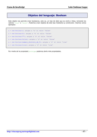 Curso de JavaScript                                                           Lola Cárdenas Luque



                          Objetos del lenguaje: Boolean

 Este objeto nos permite crear booleanos, esto es, un tipo de dato que es cierto o falso, tomando los
 valores 'true' o 'false'. Podemos crear objetos de este tipo mediante su constructor. Veamos varios
 ejemplos:



 a = new Boolean(); asigna a 'a' el valor 'false'

 a = new Boolean(0); asigna a 'a' el valor 'false'

 a = new Boolean(""); asigna a 'a' el valor 'false'
 a = new Boolean(false); asigna a 'a' el valor 'false'
 a = new Boolean(numero_distinto_de_0); asigna a 'a' el valor 'true'

 a = new Boolean(true); asigna a 'a' el valor 'true'



 Por medio de la propiedad prototype podemos darle más propiedades.




http://rinconprog.metropoliglobal.com                                                          - 57 -
 