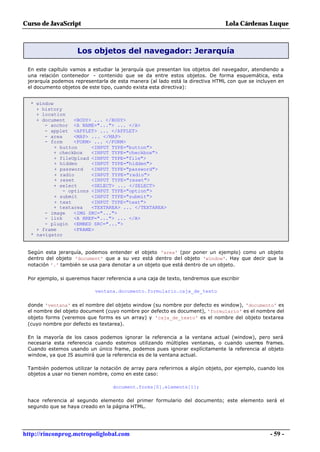 Curso de JavaScript                                                             Lola Cárdenas Luque



                    Los objetos del navegador: Jerarquía

 En este capítulo vamos a estudiar la jerarquía que presentan los objetos del navegador, atendiendo a
 una relación contenedor - contenido que se da entre estos objetos. De forma esquemática, esta
 jerarquía podemos representarla de esta manera (al lado está la directiva HTML con que se incluyen en
 el documento objetos de este tipo, cuando exista esta directiva):


  * window
    + history
    + location
    + document    <BODY> ... </BODY>
       - anchor <A NAME="..."> ... </A>
       - applet <APPLET> ... </APPLET>
       - area     <MAP> ... </MAP>
       - form     <FORM> ... </FORM>
           + button     <INPUT TYPE="button">
          + checkbox    <INPUT TYPE="checkbox">
           + fileUpload <INPUT TYPE="file">
           + hidden     <INPUT TYPE="hidden">
           + password   <INPUT TYPE="password">
           + radio      <INPUT TYPE="radio">
           + reset      <INPUT TYPE="reset">
          + select      <SELECT> ... </SELECT>
              - options <INPUT TYPE="option">
           + submit     <INPUT TYPE="submit">
           + text       <INPUT TYPE="text">
          + textarea    <TEXTAREA> ... </TEXTAREA>
       - image    <IMG SRC="...">
       - link     <A HREF="..."> ... </A>
       - plugin <EMBED SRC="...">
    + frame       <FRAME>
  * navigator


 Según esta jerarquía, podemos entender el objeto 'area' (por poner un ejemplo) como un objeto
 dentro del objeto 'document' que a su vez está dentro del objeto 'window'. Hay que decir que la
 notación '.' también se usa para denotar a un objeto que está dentro de un objeto.

 Por ejemplo, si queremos hacer referencia a una caja de texto, tendremos que escribir

                            ventana.documento.formulario.caja_de_texto

 donde 'ventana' es el nombre del objeto window (su nombre por defecto es window), 'documento' es
 el nombre del objeto document (cuyo nombre por defecto es document), 'formulario' es el nombre del
 objeto forms (veremos que forms es un array) y 'caja_de_texto' es el nombre del objeto textarea
 (cuyo nombre por defecto es textarea).

 En la mayoría de los casos podemos ignorar la referencia a la ventana actual (window), pero será
 necesaria esta referencia cuando estemos utilizando múltiples ventanas, o cuando usemos frames.
 Cuando estemos usando un único frame, podemos pues ignorar explícitamente la referencia al objeto
 window, ya que JS asumirá que la referencia es de la ventana actual.

 También podemos utilizar la notación de array para referirnos a algún objeto, por ejemplo, cuando los
 objetos a usar no tienen nombre, como en este caso:

                                   document.forms[0].elements[1];

 hace referencia al segundo elemento del primer formulario del documento; este elemento será el
 segundo que se haya creado en la página HTML.




http://rinconprog.metropoliglobal.com                                                           - 59 -
 