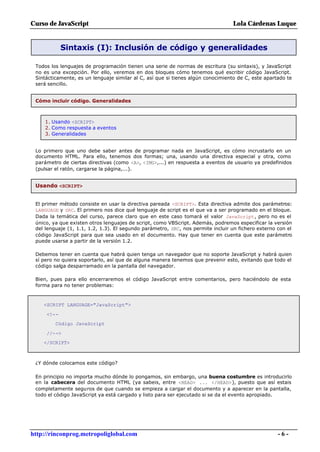 Curso de JavaScript                                                              Lola Cárdenas Luque


            Sintaxis (I): Inclusión de código y generalidades

 Todos los lenguajes de programación tienen una serie de normas de escritura (su sintaxis), y JavaScript
 no es una excepción. Por ello, veremos en dos bloques cómo tenemos qué escribir código JavaScript.
 Sintácticamente, es un lenguaje similar al C, así que si tienes algún conocimiento de C, este apartado te
 será sencillo.


 Cómo incluir código. Generalidades



     1. Usando <SCRIPT>
     2. Como respuesta a eventos
     3. Generalidades


 Lo primero que uno debe saber antes de programar nada en JavaScript, es cómo incrustarlo en un
 documento HTML. Para ello, tenemos dos formas; una, usando una directiva especial y otra, como
 parámetro de ciertas directivas (como <A>, <IMG>,...) en respuesta a eventos de usuario ya predefinidos
 (pulsar el ratón, cargarse la página,...).


 Usando <SCRIPT>


 El primer método consiste en usar la directiva pareada <SCRIPT>. Esta directiva admite dos parámetros:
 LANGUAGE y SRC. El primero nos dice qué lenguaje de script es el que va a ser programado en el bloque.
 Dada la temática del curso, parece claro que en este caso tomará el valor JavaScript, pero no es el
 único, ya que existen otros lenguajes de script, como VBScript. Además, podremos especificar la versión
 del lenguaje (1, 1.1, 1.2, 1.3). El segundo parámetro, SRC, nos permite incluir un fichero externo con el
 código JavaScript para que sea usado en el documento. Hay que tener en cuenta que este parámetro
 puede usarse a partir de la versión 1.2.

 Debemos tener en cuenta que habrá quien tenga un navegador que no soporte JavaScript y habrá quien
 sí pero no quiera soportarlo, así que de alguna manera tenemos que prevenir esto, evitando que todo el
 código salga desparramado en la pantalla del navegador.

 Bien, pues para ello encerraremos el código JavaScript entre comentarios, pero haciéndolo de esta
 forma para no tener problemas:



    <SCRIPT LANGUAGE="JavaScript">

     <!--
         Código JavaScript

     //-->
    </SCRIPT>



 ¿Y dónde colocamos este código?

 En principio no importa mucho dónde lo pongamos, sin embargo, una buena costumbre es introducirlo
 en la cabecera del documento HTML (ya sabeis, entre <HEAD> ... </HEAD>), puesto que así estais
 completamente seguros de que cuando se empieza a cargar el documento y a aparecer en la pantalla,
 todo el código JavaScript ya está cargado y listo para ser ejecutado si se da el evento apropiado.




http://rinconprog.metropoliglobal.com                                                               -6-
 