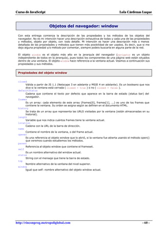 Curso de JavaScript                                                             Lola Cárdenas Luque



                         Objetos del navegador: window

 Con esta entrega comienza la descripción de las propiedades y los métodos de los objetos del
 navegador. No es mi intención hacer una descripción exhaustiva de todas y cada una de las propiedades
 y métodos, objeto por objeto, con todo detalle. Mi intención es hacer una descripción más o menos
 detallada de las propiedades y métodos que tienen más posibilidad de ser usados. Es decir, que si me
 dejo alguna propiedad y/o método por comentar, siempre podeis buscarla en alguna parte de la red.

 El objeto window es el objeto más alto en la jerarquía del navegador (navigator es un objeto
 independiente de todos en la jerarquía), pues todos los componentes de una página web están situados
 dentro de una ventana. El objeto window hace referencia a la ventana actual. Veamos a continuación sus
 propiedades y sus métodos.


 Propiedades del objeto window


 closed
      Válida a partir de JS 1.1 (Netscape 3 en adelante y MSIE 4 en adelante). Es un booleano que nos
      dice si la ventana está cerrada ( closed = true ) o no ( closed = false ).
 defaultStatus
      Cadena que contiene el texto por defecto que aparece en la barra de estado (status bar) del
      navegador.
 frames
      Es un array: cada elemento de este array (frames[0], frames[1], ...) es uno de los frames que
      contiene la ventana. Su orden se asigna según se definen en el documento HTML.
 history
      Se trata de un array que representa las URLS visitadas por la ventana (están almacenadas en su
      historial).
 length
      Variable que nos indica cuántos frames tiene la ventana actual.
 location
      Cadena con la URL de la barra de dirección.
 name
      Contiene el nombre de la ventana, o del frame actual.
 opener
      Es una referencia al objeto window que lo abrió, si la ventana fue abierta usando el método open()
      que veremos cuando estudiemos los métodos.
 parent
      Referencia al objeto window que contiene el frameset.
 self
      Es un nombre alternativo del window actual.
 status
      String con el mensaje que tiene la barra de estado.
 top
      Nombre alternativo de la ventana del nivel superior.
 window
      Igual que self: nombre alternativo del objeto window actual.




http://rinconprog.metropoliglobal.com                                                             - 60 -
 