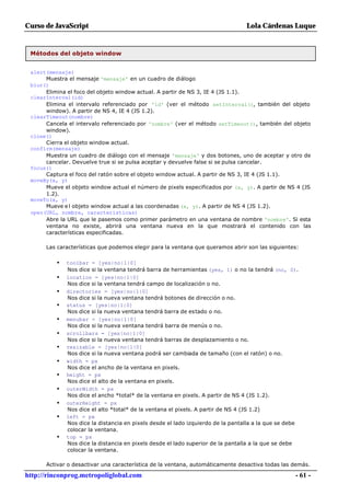 Curso de JavaScript                                                              Lola Cárdenas Luque


 Métodos del objeto window


 alert(mensaje)
      Muestra el mensaje 'mensaje' en un cuadro de diálogo
 blur()
      Elimina el foco del objeto window actual. A partir de NS 3, IE 4 (JS 1.1).
 clearInterval(id)
      Elimina el intervalo referenciado por 'id' (ver el método setInterval(), también del objeto
      window). A partir de NS 4, IE 4 (JS 1.2).
 clearTimeout(nombre)
      Cancela el intervalo referenciado por 'nombre' (ver el método setTimeout(), también del objeto
      window).
 close()
      Cierra el objeto window actual.
 confirm(mensaje)
      Muestra un cuadro de diálogo con el mensaje 'mensaje' y dos botones, uno de aceptar y otro de
      cancelar. Devuelve true si se pulsa aceptar y devuelve false si se pulsa cancelar.
 focus()
      Captura el foco del ratón sobre el objeto window actual. A partir de NS 3, IE 4 (JS 1.1).
 moveBy(x, y)
      Mueve el objeto window actual el número de pixels especificados por (x, y). A partir de NS 4 (JS
      1.2).
 moveTo(x, y)
      Mueve e l objeto window actual a las coordenadas (x, y). A partir de NS 4 (JS 1.2).
 open(URL, nombre, características)
      Abre la URL que le pasemos como primer parámetro en una ventana de nombre 'nombre'. Si esta
      ventana no existe, abrirá una ventana nueva en la que mostrará el contenido con las
      características especificadas.

      Las características que podemos elegir para la ventana que queramos abrir son las siguientes:

          •   toolbar = [yes|no|1|0]
              Nos dice si la ventana tendrá barra de herramientas (yes, 1) o no la tendrá (no, 0).
          •   location = [yes|no|1|0]
              Nos dice si la ventana tendrá campo de localización o no.
          •   directories = [yes|no|1|0]
              Nos dice si la nueva ventana tendrá botones de dirección o no.
          •   status = [yes|no|1|0]
              Nos dice si la nueva ventana tendrá barra de estado o no.
          •   menubar = [yes|no|1|0]
              Nos dice si la nueva ventana tendrá barra de menús o no.
          •   scrollbars = [yes|no|1|0]
              Nos dice si la nueva ventana tendrá barras de desplazamiento o no.
          •   resizable = [yes|no|1|0]
              Nos dice si la nueva ventana podrá ser cambiada de tamaño (con el ratón) o no.
          •   width = px
              Nos dice el ancho de la ventana en pixels.
          •   height = px
              Nos dice el alto de la ventana en pixels.
          •   outerWidth = px
              Nos dice el ancho *total* de la ventana en pixels. A partir de NS 4 (JS 1.2).
          •   outerHeight = px
              Nos dice el alto *total* de la ventana el pixels. A partir de NS 4 (JS 1.2)
          •   left = px
              Nos dice la distancia en pixels desde el lado izquierdo de la pantalla a la que se debe
              colocar la ventana.
          •   top = px
              Nos dice la distancia en pixels desde el lado superior de la pantalla a la que se debe
              colocar la ventana.

      Activar o desactivar una característica de la ventana, automáticamente desactiva todas las demás.

http://rinconprog.metropoliglobal.com                                                              - 61 -
 