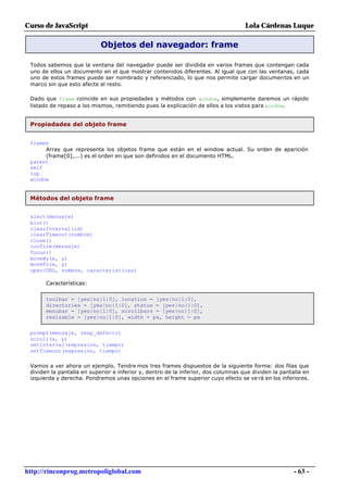 Curso de JavaScript                                                                 Lola Cárdenas Luque

                            Objetos del navegador: frame

 Todos sabemos que la ventana del navegador puede ser dividida en varios frames que contengan cada
 uno de ellos un documento en el que mostrar contenidos diferentes. Al igual que con las ventanas, cada
 uno de estos frames puede ser nombrado y referenciado, lo que nos permite cargar documentos en un
 marco sin que esto afecte al resto.

 Dado que frame coincide en sus propiedades y métodos con window, simplemente daremos un rápido
 listado de repaso a los mismos, remitiendo pues la explicación de ellos a los vistos para window.


 Propiedades del objeto frame


 frames
      Array que representa los objetos frame que están en el window actual. Su orden de aparición
      (frame[0],...) es el orden en que son definidos en el documento HTML.
 parent
 self
 top
 window


 Métodos del objeto frame


 alert(mensaje)
 blur()
 clearInterval(id)
 clearTimeout(nombre)
 close()
 confirm(mensaje)
 focus()
 moveBy(x, y)
 moveTo(x, y)
 open(URL, nombre, características)

       Características:


       toolbar = [yes|no|1|0], location = [yes|no|1|0],
       directories = [yes|no|1|0], status = [yes|no|1|0],
       menubar = [yes|no|1|0], scrollbars = [yes|no|1|0],
       resizable = [yes|no|1|0], width = px, height = px


 prompt(mensaje, resp_defecto)
 scroll(x, y)
 setInterval(expresion, tiempo)
 setTimeout(expresion, tiempo)

 Vamos a ver ahora un ejemplo. Tendre mos tres frames dispuestos de la siguiente forma: dos filas que
 dividen la pantalla en superior e inferior y, dentro de la inferior, dos columnas que dividen la pantalla en
 izquierda y derecha. Pondremos unas opciones en el frame superior cuyo efecto se ve rá en los inferiores.




http://rinconprog.metropoliglobal.com                                                                  - 63 -
 