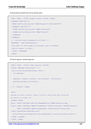 Curso de JavaScript                                                     Lola Cárdenas Luque


 El documento de definición de los frames será:



  <HTML> <HEAD>     <TITLE> Ejemplo frames </TITLE> </HEAD>

  <FRAMESET ROWS="50%,*">
   <FRAME SRC="ej1JS8_sup.html" NAME="Superior" SCROLLING="NO">

   <FRAMESET COLS="50%,*">
    <FRAME SRC="ej1JS8_izq.html" NAME="Izquierdo">

    <FRAME SRC="ej1JS8_der.html" NAME="Derecho">

   </FRAMESET>
  </FRAMESET>

  <!-- Contenido para navegadores sin frames -->
  <NOFRAMES>    <BODY BGCOLOR=white>

   Para poder ver este ejemplo es necesario que el navegador

   soporte frames, lo siento.
   </BODY> </NOFRAMES>

  </HTML>



 El frame superior vendrá dado por:



  <HTML> <HEAD>     <TITLE> Frame superior </TITLE>

  <SCRIPT LANGUAGE="JavaScript"> <!--

   function EscribirEnFrame(Frame, Texto) {
     var QueFrame;


     QueFrame = Frame[0].checked ? top.Izquierdo : top.Derecho;

     QueFrame.document.write(Texto);
     }

  //--> </SCRIPT> </HEAD>


  <BODY>

  Escribe un texto, elige el frame, y pulsa el botón para que se escriba
  el texto en el frame: <P>

  <CENTER> <FORM>

  Texto: <INPUT TYPE=TEXT SIZE="20" MAXLENGTH="50" NAME="Palabras"><BR>
  Frame: <INPUT TYPE=RADIO NAME="FrameElegido" VALUE="Izquierdo" CHECKED>Izquierdo

            <INPUT TYPE=RADIO NAME="FrameElegido" VALUE="Derecho">Derecho<BR>
  <INPUT TYPE=BUTTON VALUE="Escribir"

    onClick="EscribirEnFrame(this.form.FrameElegido, this.form.Palabras.value);">

  </FORM> </CENTER>
  </BODY> </HTML>


http://rinconprog.metropoliglobal.com                                                - 64 -
 
