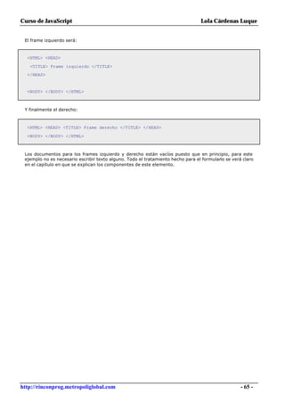 Curso de JavaScript                                                              Lola Cárdenas Luque


 El frame izquierdo será:



  <HTML> <HEAD>

   <TITLE> Frame izquierdo </TITLE>
  </HEAD>


  <BODY> </BODY> </HTML>



 Y finalmente el derecho:



  <HTML> <HEAD> <TITLE> Frame derecho </TITLE> </HEAD>

  <BODY> </BODY> </HTML>



 Los documentos para los frames izquierdo y derecho están vacíos puesto que en principio, para este
 ejemplo no es necesario escribir texto alguno. Todo el tratamiento hecho para el formulario se verá claro
 en el capítulo en que se explican los componentes de este elemento.




http://rinconprog.metropoliglobal.com                                                               - 65 -
 