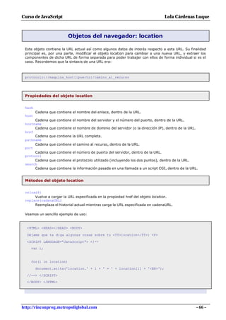 Curso de JavaScript                                                               Lola Cárdenas Luque



                          Objetos del navegador: location

 Este objeto contiene la URL actual así como algunos datos de interés respecto a esta URL. Su finalidad
 principal es, por una parte, modificar el objeto location para cambiar a una nueva URL, y extraer los
 componentes de dicha URL de forma separada para poder trabajar con ellos de forma individual si es el
 caso. Recordemos que la sintaxis de una URL era:



 protocolo://maquina_host[:puerto]/camino_al_recurso




 Propiedades del objeto location


 hash
        Cadena que contiene el nombre del enlace, dentro de la URL.
 host
      Cadena   que contiene el nombre del servidor y el número del puerto, dentro de la URL.
 hostname
      Cadena   que contiene el nombre de dominio del servidor (o la dirección IP), dentro de la URL.
 href
      Cadena   que contiene la URL completa.
 pathname
      Cadena   que contiene el camino al recurso, dentro de la URL.
 port
      Cadena   que contiene el número de puerto del servidor, dentro de la URL.
 protocol
      Cadena   que contiene el protocolo utilizado (incluyendo los dos puntos), dentro de la URL.
 search
      Cadena   que contiene la información pasada en una llamada a un script CGI, dentro de la URL.


 Métodos del objeto location


 reload()
      Vuelve a cargar la URL especificada en la propiedad href del objeto location.
 replace(cadenaURL)
      Reemplaza el historial actual mientras carga la URL especificada en cadenaURL.

 Veamos un sencillo ejemplo de uso:



  <HTML> <HEAD></HEAD> <BODY>

  Déjame que te diga algunas cosas sobre tu <TT>location</TT>: <P>

  <SCRIPT LANGUAGE="JavaScript"> <!--
    var i;


    for(i in location)

        document.write('location.' + i + ' = ' + location[i] + '<BR>');

  //--> </SCRIPT>
  </BODY> </HTML>




http://rinconprog.metropoliglobal.com                                                                  - 66 -
 