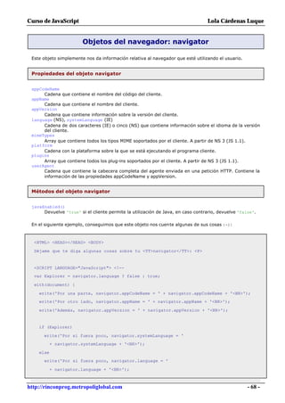 Curso de JavaScript                                                              Lola Cárdenas Luque


                        Objetos del navegador: navigator

 Este objeto simplemente nos da información relativa al navegador que esté utilizando el usuario.


 Propiedades del objeto navigator


 appCodeName
      Cadena que contiene el nombre del código del cliente.
 appName
      Cadena que contiene el nombre del cliente.
 appVersion
      Cadena que contiene información sobre la versión del cliente.
 language (NS), systemLanguage (IE)
      Cadena de dos caracteres (IE) o cinco (NS) que contiene información sobre el idioma de la versión
      del cliente.
 mimeTypes
      Array que contiene todos los tipos MIME soportados por el cliente. A partir de NS 3 (JS 1.1).
 platform
      Cadena con la plataforma sobre la que se está ejecutando el programa cliente.
 plugins
      Array que contiene todos los plug-ins soportados por el cliente. A partir de NS 3 (JS 1.1).
 userAgent
      Cadena que contiene la cabecera completa del agente enviada en una petición HTTP. Contiene la
      información de las propiedades appCodeName y appVersion.


 Métodos del objeto navigator


 javaEnabled()
      Devuelve 'true' si el cliente permite la utilización de Java, en caso contrario, devuelve 'false'.

 En el siguiente ejemplo, conseguimos que este objeto nos cuente algunas de sus cosas :-):



  <HTML> <HEAD></HEAD> <BODY>

  Déjame que te diga algunas cosas sobre tu <TT>navigator</TT>: <P>


  <SCRIPT LANGUAGE="JavaScript"> <!--
  var Explorer = navigator.language ? false : true;

  with(document) {

    write('Por una parte, navigator.appCodeName = ' + navigator.appCodeName + '<BR>');
    write('Por otro lado, navigator.appName = ' + navigator.appName + '<BR>');

    write('Además, navigator.appVersion = ' + navigator.appVersion + '<BR>');


    if (Explorer)

      write('Por si fuera poco, navigator.systemLanguage = '
           + navigator.systemLanguage + '<BR>');

    else
      write('Por si fuera poco, navigator.language = '

           + navigator.language + '<BR>');



http://rinconprog.metropoliglobal.com                                                               - 68 -
 