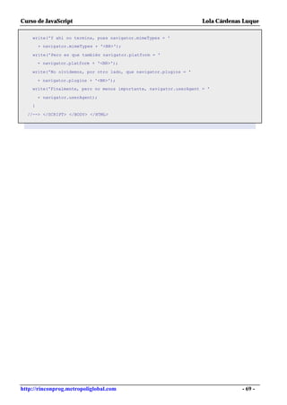 Curso de JavaScript                                                  Lola Cárdenas Luque

    write('Y ahí no termina, pues navigator.mimeTypes = '
        + navigator.mimeTypes + '<BR>');

    write('Pero es que también navigator.platform = '
        + navigator.platform + '<BR>');

    write('No olvidemos, por otro lado, que navigator.plugins = '

        + navigator.plugins + '<BR>');
    write('Finalmente, pero no menos importante, navigator.userAgent = '

        + navigator.userAgent);
    }

  //--> </SCRIPT> </BODY> </HTML>




http://rinconprog.metropoliglobal.com                                             - 69 -
 