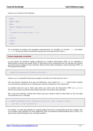 Curso de JavaScript                                                             Lola Cárdenas Luque


 Vamos a ver nuestro primer ejemplo:



  <HTML>

  <HEAD></HEAD>
  <BODY>

  <SCRIPT LANGUAGE="JavaScript">
  <!--

    document.write("Hola mundo! :-)");

  //-->
  </SCRIPT>

  </BODY>
  </HTML>



 En el apartado de objetos del navegador presentaremos en sociedad a la función write del objeto
 document, así que por ahora únicamente anticipo que sirve para escribir texto ;-)


 Como respuesta a eventos


 La otra forma de introducir código JavaScript en nuestros documentos HTML es en respuesta a
 determinados eventos que puede recibir el documento como consecuencia de las acciones del usuario
 que esté vie ndo la página en ese momento. Estos eventos están asociados a ciertas directivas HTML. La
 forma general será esta:



   <DIRECTIVA nombreEvento="Código_JavaScript">



 Vamos a ver un ejemplito antes de que salgais corriendo al ver esta cosa tan rara O:)

 Hay una función JavaScript de la que ya hablaremos, cuyo nombre es alert(). Esta función muestra
 una ventanita por pantalla con el mensaje que nosotros le pasemos como argumento.

 Un posible evento es que el ratón pase sobre una cierta zona del documento HTML (onMouseOver).
 Parece obvio pensar que este evento estará asociado a los enlaces (por ejemplo).

 Bien, pues como ejemplo, veamos cómo hacer para que cuando el ratón se situe sobre un link nos salga
 una ventanita con un mensaje:



  <A HREF="GoToNoWhere.html" onMouseOver="alert('Por aquí no pasas');">Pasa
         por aquí si eres valiente</A>



 Un consejo: no useis este ejemplo en vuestras páginas web. Es un tocamorales de mucho cuidado, sólo
 lo he puesto como ejemplo con fines didácticos, pero es altamente desaconsejable que lo useis, a la
 gente suele sentarle bastante mal. Avisados quedais :)




http://rinconprog.metropoliglobal.com                                                            -7-
 
