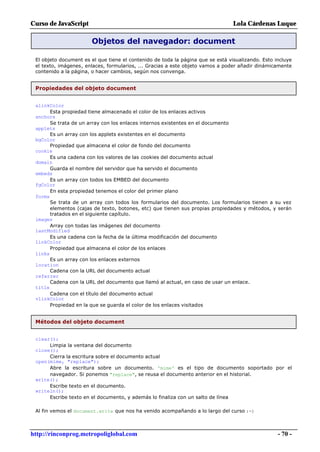Curso de JavaScript                                                              Lola Cárdenas Luque

                       Objetos del navegador: document

 El objeto document es el que tiene el contenido de toda la página que se está visualizando. Esto incluye
 el texto, imágenes, enlaces, formularios, ... Gracias a este objeto vamos a poder añadir dinámicamente
 contenido a la página, o hacer cambios, según nos convenga.


 Propiedades del objeto document


 alinkColor
       Esta propiedad tiene almacenado el color de los enlaces activos
 anchors
       Se trata de un array con los enlaces internos existentes en el documento
 applets
       Es un array con los applets existentes en el documento
 bgColor
       Propiedad que almacena el color de fondo del documento
 cookie
       Es una cadena con los valores de las cookies del documento actual
 domain
       Guarda el nombre del servidor que ha servido el documento
 embeds
       Es un array con todos los EMBED del documento
 fgColor
       En esta propiedad tenemos el color del primer plano
 forms
       Se trata de un array con todos los formularios del documento. Los formularios tienen a su vez
       elementos (cajas de texto, botones, etc) que tienen sus propias propiedades y métodos, y serán
       tratados en el siguiente capítulo.
 images
       Array con todas las imágenes del documento
 lastModified
       Es una cadena con la fecha de la última modificación del documento
 linkColor
       Propiedad que almacena el color de los enlaces
 links
       Es un array con los enlaces externos
 location
       Cadena con la URL del documento actual
 referrer
       Cadena con la URL del documento que llamó al actual, en caso de usar un enlace.
 title
       Cadena con el título del documento actual
 vlinkColor
       Propiedad en la que se guarda el color de los enlaces visitados


 Métodos del objeto document


 clear();
      Limpia la ventana del documento
 close();
      Cierra la escritura sobre el documento actual
 open(mime, "replace");
      Abre la escritura sobre un documento. 'mime' es el tipo de documento soportado por el
      navegador. Si ponemos "replace", se reusa el documento anterior en el historial.
 write();
      Escribe texto en el documento.
 writeln();
      Escribe texto en el documento, y además lo finaliza con un salto de línea

 Al fin vemos el document.write que nos ha venido acompañando a lo largo del curso :-)



http://rinconprog.metropoliglobal.com                                                              - 70 -
 
