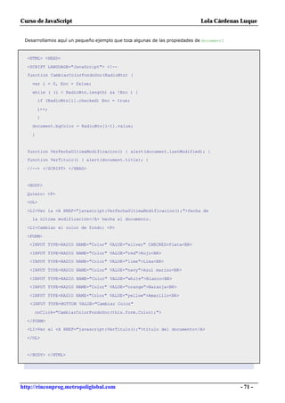 Curso de JavaScript                                                          Lola Cárdenas Luque


 Desarrollamos aquí un pequeño ejemplo que toca algunas de las propiedades de document:



  <HTML> <HEAD>

  <SCRIPT LANGUAGE="JavaScript"> <!--
  function CambiarColorFondoDoc(RadioBtn) {

    var i = 0, Enc = false;

    while ( (i < RadioBtn.length) && !Enc ) {
         if (RadioBtn[i].checked) Enc = true;

        i++;
        }

    document.bgColor = RadioBtn[i-1].value;

    }


  function VerFechaUltimaModificacion() { alert(document.lastModified); }
  function VerTitulo() { alert(document.title); }

  //--> </SCRIPT> </HEAD>


  <BODY>

  Quiero: <P>
  <OL>

  <LI>Ver la <A HREF="javascript:VerFechaUltimaModificacion();">fecha de
    la última modificación</A> hecha al documento.

  <LI>Cambiar el color de fondo: <P>

  <FORM>
   <INPUT TYPE=RADIO NAME="Color" VALUE="silver" CHECKED>Plata<BR>

   <INPUT TYPE=RADIO NAME="Color" VALUE="red">Rojo<BR>
   <INPUT TYPE=RADIO NAME="Color" VALUE="lime">Lima<BR>

   <INPUT TYPE=RADIO NAME="Color" VALUE="navy">Azul marino<BR>

   <INPUT TYPE=RADIO NAME="Color" VALUE="white">Blanco<BR>
   <INPUT TYPE=RADIO NAME="Color" VALUE="orange">Naranja<BR>

   <INPUT TYPE=RADIO NAME="Color" VALUE="yellow">Amarillo<BR>
   <INPUT TYPE=BUTTON VALUE="Cambiar Color"

     onClick="CambiarColorFondoDoc(this.form.Color);">

  </FORM>
  <LI>Ver el <A HREF="javascript:VerTitulo();">título del documento</A>

  </OL>


  </BODY> </HTML>




http://rinconprog.metropoliglobal.com                                                     - 71 -
 