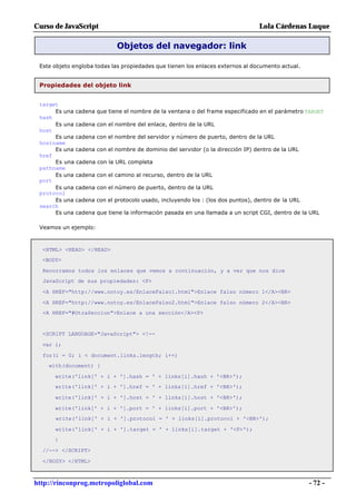 Curso de JavaScript                                                             Lola Cárdenas Luque

                            Objetos del navegador: link

 Este objeto engloba todas las propiedades que tienen los enlaces externos al documento actual.


 Propiedades del objeto link


 target
      Es una cadena que tiene el nombre de la ventana o del frame especificado en el parámetro TARGET
 hash
      Es una cadena con el nombre del enlace, dentro de la URL
 host
      Es una cadena con el nombre del servidor y número de puerto, dentro de la URL
 hostname
      Es una cadena con el nombre de dominio del servidor (o la dirección IP) dentro de la URL
 href
      Es una cadena con la URL completa
 pathname
      Es una cadena con el camino al recurso, dentro de la URL
 port
      Es una cadena con el número de puerto, dentro de la URL
 protocol
      Es una cadena con el protocolo usado, incluyendo los : (los dos puntos), dentro de la URL
 search
      Es una cadena que tiene la información pasada en una llamada a un script CGI, dentro de la URL

 Veamos un ejemplo:



  <HTML> <HEAD> </HEAD>
  <BODY>

  Recorramos todos los enlaces que vemos a continuación, y a ver que nos dice
  JavaScript de sus propiedades: <P>

  <A HREF="http://www.notoy.es/EnlaceFalso1.html">Enlace falso número 1</A><BR>

  <A HREF="http://www.notoy.es/EnlaceFalso2.html">Enlace falso número 2</A><BR>
  <A HREF="#OtraSeccion">Enlace a una sección</A><P>


  <SCRIPT LANGUAGE="JavaScript"> <!--

  var i;

  for(i = 0; i < document.links.length; i++)
    with(document) {

      write('link[' + i + '].hash = ' + links[i].hash + '<BR>');
      write('link[' + i + '].href = ' + links[i].href + '<BR>');

      write('link[' + i + '].host = ' + links[i].host + '<BR>');

      write('link[' + i + '].port = ' + links[i].port + '<BR>');
      write('link[' + i + '].protocol = ' + links[i].protocol + '<BR>');

      write('link[' + i + '].target = ' + links[i].target + '<P>');
      }

  //--> </SCRIPT>

  </BODY> </HTML>



http://rinconprog.metropoliglobal.com                                                             - 72 -
 