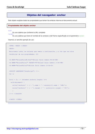 Curso de JavaScript                                                             Lola Cárdenas Luque



                          Objetos del navegador: anchor

 Este objeto engloba todas las propiedades que tienen los enlaces internos al documento actual.


 Propiedades del objeto anchor


 href
      Es una cadena que contiene la URL completa
 target
      Es una cadena que tiene el nombre de la ventana o del frame especificado en el parámetro TARGET

 Veamos un sencillo ejemplo de uso:



  <HTML> <HEAD> </HEAD>

  <BODY>

  Recorramos todos los enlaces que vemos a continuación, y a ver que nos dice
  JavaScript de sus propiedades: <P>


  <A HREF="EnlaceFalsoM.html">Enlace falso número M</A><BR>

  <A NAME="EnlaceFalso1" TARGET="A">Enlace falso número 1</A><BR>

  <A NAME="EnlaceFalso2">Enlace falso número 2</A><P>


  <SCRIPT LANGUAGE="JavaScript"> <!--
  var i;



  for(i = 0; i < document.anchors.length; i++)
    with(document) {

        write('anchors[' + i + '].name = ' + anchors[i].name + '<BR>');
        write('anchors[' + i + '].target = ' + anchors[i].target + '<P>');

        }

  //--> </SCRIPT>


  </BODY> </HTML>




http://rinconprog.metropoliglobal.com                                                             - 73 -
 