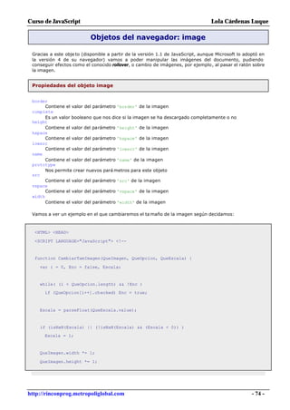 Curso de JavaScript                                                               Lola Cárdenas Luque

                           Objetos del navegador: image

 Gracias a este obje to (disponible a partir de la versión 1.1 de JavaScript, aunque Microsoft lo adoptó en
 la versión 4 de su navegador) vamos a poder manipular las imágenes del documento, pudiendo
 conseguir efectos como el conocido rollover, o cambio de imágenes, por ejemplo, al pasar el ratón sobre
 la imagen.


 Propiedades del objeto image


 border
       Contiene el valor del parámetro 'border' de la imagen
 complete
       Es un valor booleano que nos dice si la imagen se ha descargado completamente o no
 height
       Contiene el valor del parámetro 'height' de la imagen
 hspace
       Contiene el valor del parámetro 'hspace' de la imagen
 lowsrc
       Contiene el valor del parámetro 'lowsrc' de la imagen
 name
       Contiene el valor del parámetro 'name' de la imagen
 prototype
       Nos permite crear nuevos pará metros para este objeto
 src
       Contiene el valor del parámetro 'src' de la imagen
 vspace
       Contiene el valor del parámetro 'vspace' de la imagen
 width
       Contiene el valor del parámetro 'width' de la imagen

 Vamos a ver un ejemplo en el que cambiaremos el ta maño de la imagen según decidamos:



  <HTML> <HEAD>

  <SCRIPT LANGUAGE="JavaScript"> <!--


  function CambiarTamImagen(QueImagen, QueOpcion, QueEscala) {

    var i = 0, Enc = false, Escala;


    while( (i < QueOpcion.length) && !Enc )
      if (QueOpcion[i++].checked) Enc = true;



    Escala = parseFloat(QueEscala.value);


    if (isNaN(Escala) || (!isNaN(Escala) && (Escala < 0)) )
      Escala = 1;


    QueImagen.width *= 1;

    QueImagen.height *= 1;




http://rinconprog.metropoliglobal.com                                                                - 74 -
 