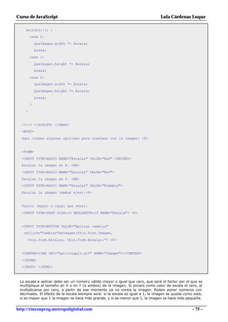 Curso de JavaScript                                                              Lola Cárdenas Luque

    switch(i-1) {
        case 0:

            QueImagen.width *= Escala;
            break;

        case 1:

            QueImagen.height *= Escala;
            break;

        case 2:
            QueImagen.width *= Escala;

            QueImagen.height *= Escala;

            break;
        }

    }


  //--> </SCRIPT> </HEAD>
  <BODY>

  Aquí tienes algunas opciones para trastear con la imagen: <P>


  <FORM>

  <INPUT TYPE=RADIO NAME="Escalar" VALUE="EnX" CHECKED>
  Escalar la imagen en X. <BR>

  <INPUT TYPE=RADIO NAME="Escalar" VALUE="EnY">

  Escalar la imagen en Y. <BR>
  <INPUT TYPE=RADIO NAME="Escalar" VALUE="EnAmbos">

  Escalar la imagen (ambos ejes).<P>


  Factor (mayor o igual que cero):

  <INPUT TYPE=TEXT SIZE=10 MAXLENGTH=15 NAME="Escala"> <P>


  <INPUT TYPE=BUTTON VALUE="Aplicar cambios"
   onClick="CambiarTamImagen(this.form.Imagen,

     this.form.Escalar, this.form.Escala);"> <P>


  <CENTER><IMG SRC="GatitoLapiz.gif" NAME="Imagen"></CENTER>

  </FORM>
  </BODY> </HTML>



 La escala a aplicar debe ser un número válido mayor o igual que cero, que será el factor por el que se
 multiplique el tamaño en X o en Y (o ambos) de la imagen. Si poneis como valor de escala el cero, al
 multiplicarse por cero, a partir de ese momento ya no vereis la imagen. Podeis poner números con
 decimales. El efecto de la escala siempre será: si la escala es igual a 1, la imagen se queda como está,
 si es mayor que 1 la imagen se hace más grande, y si es menor que 1, la imagen se hace más pequeña.


http://rinconprog.metropoliglobal.com                                                              - 75 -
 