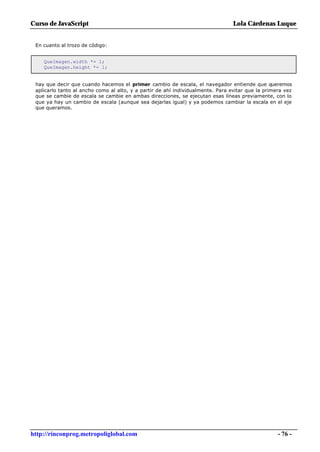 Curso de JavaScript                                                              Lola Cárdenas Luque


 En cuanto al trozo de código:


    QueImagen.width *= 1;
    QueImagen.height *= 1;


 hay que decir que cuando hacemos el primer cambio de escala, el navegador entiende que queremos
 aplicarlo tanto al ancho como al alto, y a partir de ahí individualmente. Para evitar que la primera vez
 que se cambie de escala se cambie en ambas direcciones, se ejecutan esas líneas previamente, con lo
 que ya hay un cambio de escala (aunque sea dejarlas igual) y ya podemos cambiar la escala en el eje
 que queramos.




http://rinconprog.metropoliglobal.com                                                              - 76 -
 