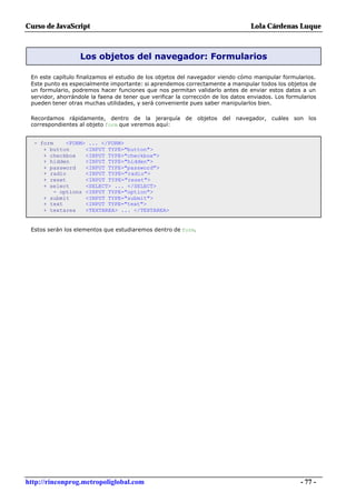 Curso de JavaScript                                                               Lola Cárdenas Luque



                   Los objetos del navegador: Formularios

 En este capítulo finalizamos el estudio de los objetos del navegador viendo cómo manipular formularios.
 Este punto es especialmente importante: si aprendemos correctamente a manipular todos los objetos de
 un formulario, podremos hacer funciones que nos permitan validarlo antes de enviar estos datos a un
 servidor, ahorrándole la faena de tener que verificar la corrección de los datos enviados. Los formularios
 pueden tener otras muchas utilidades, y será conveniente pues saber manipularlos bien.

 Recordamos rápidamente, dentro de la jerarquía de objetos del navegador, cuáles son los
 correspondientes al objeto form que veremos aquí:


  - form     <FORM> ... </FORM>
     + button      <INPUT TYPE="button">
     + checkbox    <INPUT TYPE="checkbox">
     + hidden      <INPUT TYPE="hidden">
     + password    <INPUT TYPE="password">
     + radio       <INPUT TYPE="radio">
     + reset       <INPUT TYPE="reset">
     + select      <SELECT> ... </SELECT>
         - options <INPUT TYPE="option">
     + submit      <INPUT TYPE="submit">
     + text        <INPUT TYPE="text">
     + textarea    <TEXTAREA> ... </TEXTAREA>


 Estos serán los elementos que estudiaremos dentro de form.




http://rinconprog.metropoliglobal.com                                                                - 77 -
 