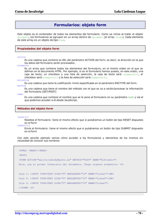 Curso de JavaScript                                                            Lola Cárdenas Luque



                              Formularios: objeto form

 Este objeto es el contenedor de todos los elementos del formulario. Como ya vimos al tratar el objeto
 document, los formularios se agrupan en un array dentro de document (el array forms). Cada elemento
 de este array es un objeto de tipo form.


 Propiedades del objeto form


 action
      Es una cadena que contiene la URL del parámetro ACTION del form, es decir, la dirección en la que
      los datos del formulario serán procesados.
 elements
      Es un array que contiene todos los elementos del formulario, en el mismo orden en el que se
      definen en el documento HTML. Por ejemplo, si en el formulario hemos puesto, en este orden, una
      caja de texto, un checkbox y una lista de selección, la caja de texto será elements[0], el
      checkbox será elements[1] y la lista de selección será elements[2].
 encoding
      Es una cadena que tiene la codificación mime especificada en el parámetro ENCTYPE del form.
 method
      Es una cadena que tiene el nombre del método con el que se va a recibir/procesar la información
      del formulario (GET/POST)
 name
      Es una cadena que contiene el nombre que se le pone al formulario en su parámetro NAME y vía el
      que podemos acceder a él desde JavaScript.


 Métodos del objeto form


 reset();
      Resetea el formulario: tiene el mismo efecto que si pulsáramos un botón de tipo RESET dispuesto
      en el form
 submit();
      Envía el formulario: tiene el mismo efecto que si pulsáramos un botón de tipo SUBMIT dispuesto
      en el form

 Con este sencillo ejemplo vemos cómo acceder a los formularios y elementos de los mismos sin
 necesidad de conocer sus nombres:



  <HTML> <HEAD></HEAD>
  <BODY>

  <FORM ACTION="mailto:nobody@punto.es" METHOD="POST" NAME="ElPrimero">
  Hola, soy el primer formulario del documento. Tengo algunos elementos: <P>



  Caja 1: <INPUT TYPE=TEXT SIZE="5" MAXLENGTH="10" NAME="Linea1"><BR>
  Caja 2: <INPUT TYPE=TEXT SIZE="5" MAXLENGTH="10" NAME="Linea2"><BR>

  Caja 3: <INPUT TYPE=TEXT SIZE="5" MAXLENGTH="10" NAME="Linea3">
  </FORM> <P>




http://rinconprog.metropoliglobal.com                                                            - 78 -
 