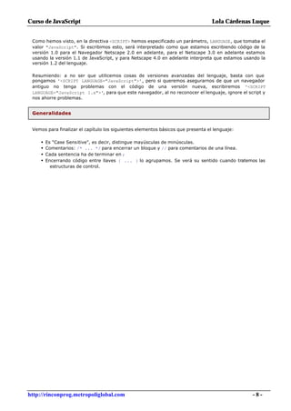 Curso de JavaScript                                                               Lola Cárdenas Luque


 Como hemos visto, en la directiva <SCRIPT> hemos especificado un parámetro, LANGUAGE, que tomaba el
 valor "JavaScript". Si escribimos esto, será interpretado como que estamos escribiendo código de la
 versión 1.0 para el Navegador Netscape 2.0 en adelante, para el Netscape 3.0 en adelante estamos
 usando la versión 1.1 de JavaScript, y para Netscape 4.0 en adelante interpreta que estamos usando la
 versión 1.2 del lenguaje.

 Resumiendo: a no ser que utilicemos cosas de versiones avanzadas del lenguaje, basta con que
 pongamos '<SCRIPT LANGUAGE="JavaScript">', pero si queremos asegurarnos de que un navegador
 antiguo no tenga problemas con el código de una versión nueva, escribiremos '<SCRIPT
 LANGUAGE="JavaScript 1.x">', para que este navegador, al no reconocer el lenguaje, ignore el script y
 nos ahorre problemas.


 Generalidades


 Vemos para finalizar el capítulo los siguientes elementos básicos que presenta el lenguaje:

     •   Es "Case Sensitive", es decir, distingue mayúsculas de minúsculas.
     •   Comentarios: /* ... */ para encerrar un bloque y // para comentarios de una línea.
     •   Cada sentencia ha de terminar en ;
     •   Encerrando código entre llaves { ... } lo agrupamos. Se verá su sentido cuando tratemos las
           estructuras de control.




http://rinconprog.metropoliglobal.com                                                           -8-
 