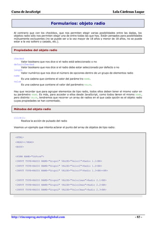 Curso de JavaScript                                                              Lola Cárdenas Luque


                               Formularios: objeto radio

 Al contrario que con los checkbox, que nos permiten elegir varias posibilidades entre las dadas, los
 objetos radio sólo nos permiten elegir una de entre todas las que hay. Están pensados para posibilidades
 mútuamente excluyentes (no se puede ser a la vez mayor de 18 años y menor de 18 años, no se puede
 estar a la vez soltero y casado, etc.).


 Propiedades del objeto radio


 checked
       Valor booleano que nos dice si el radio está seleccionado o no
 defaultChecked
       Valor booleano que nos dice si el radio debe estar seleccionado por defecto o no
 length
       Valor numérico que nos dice el número de opciones dentro de un grupo de elementos radio
 name
       Es una cadena que contiene el valor del paráme tro NAME.
 value
       Es una cadena que contiene el valor del parámetro VALUE.

 Hay que recordar que para agrupar elementos de tipo radio, todos ellos deben tener el mismo valor en
 su parámetro NAME. Es más, para acceder a ellos desde JavaScript, como todos tienen el mismo NAME,
 pero distinto VALUE, tendremos que recorrer un array de radios en el que cada opción es el objeto radio
 cuyas propiedades se han comentado.


 Métodos del objeto radio


 click();
      Realiza la acción de pulsado del radio

 Veamos un ejemplo que intenta aclarar el punto del array de objetos de tipo radio:



  <HTML>

  <HEAD></HEAD>
  <BODY>



  <FORM NAME="UnForm">
  <INPUT TYPE=RADIO NAME="Grupo1" VALUE="Valor1">Radio 1.1<BR>

  <INPUT TYPE=RADIO NAME="Grupo1" VALUE="Valor2">Radio 1.2<BR>
  <INPUT TYPE=RADIO NAME="Grupo1" VALUE="Valor3">Radio 1.3<BR><HR>



  <INPUT TYPE=RADIO NAME="Grupo2" VALUE="Valor1mas">Radio 2.1<BR>
  <INPUT TYPE=RADIO NAME="Grupo2" VALUE="Valor2mas">Radio 2.2<BR>

  <INPUT TYPE=RADIO NAME="Grupo2" VALUE="Valor3mas">Radio 2.3<BR>




http://rinconprog.metropoliglobal.com                                                              - 83 -
 