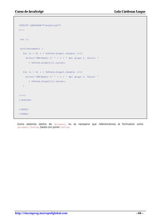 Curso de JavaScript                                               Lola Cárdenas Luque



  <SCRIPT LANGUAGE="JavaScript">

  <!--


   var i;


   with(document) {

     for (i = 0; i < UnForm.Grupo1.length; i++)
         write('<BR>Radio nº ' + i + ' del grupo 1. Valor: '

           + UnForm.Grupo1[i].value);


     for (i = 0; i < UnForm.Grupo2.length; i++)

         write('<BR>Radio nº ' + i + ' del grupo 2. Valor: '
           + UnForm.Grupo2[i].value);

     }


  //-->

  </SCRIPT>


  </BODY>
  </HTML>



 Como estamos dentro de document, no es necesario que referenciemos al formulario como
 document.UnForm, basta con poner UnForm.




http://rinconprog.metropoliglobal.com                                            - 84 -
 